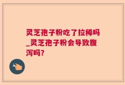 灵芝孢子粉吃了拉稀吗_灵芝孢子粉会导致腹泻吗？