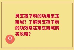 灵芝孢子粉的功用京东商城？了解灵芝孢子粉的功效及在京东商城购买攻略？