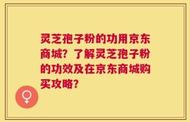 灵芝孢子粉的功用京东商城？了解灵芝孢子粉的功效及在京东商城购买攻略？