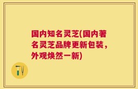 国内知名灵芝(国内著名灵芝品牌更新包装，外观焕然一新)