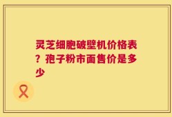 灵芝细胞破壁机价格表？孢子粉市面售价是多少