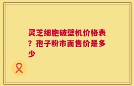 灵芝细胞破壁机价格表？孢子粉市面售价是多少