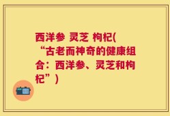 西洋参 灵芝 枸杞(“古老而神奇的健康组合：西洋参、灵芝和枸杞”)
