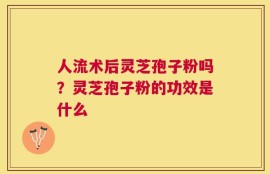 人流术后灵芝孢子粉吗？灵芝孢子粉的功效是什么