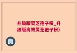 升级版灵芝孢子粉_升级版高效灵芝孢子粉)