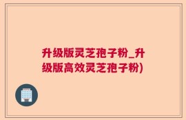 升级版灵芝孢子粉_升级版高效灵芝孢子粉)