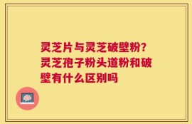 灵芝片与灵芝破壁粉？灵芝孢子粉头道粉和破壁有什么区别吗
