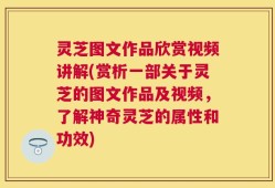 灵芝图文作品欣赏视频讲解(赏析一部关于灵芝的图文作品及视频，了解神奇灵芝的属性和功效)