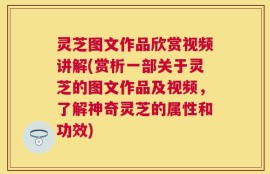 灵芝图文作品欣赏视频讲解(赏析一部关于灵芝的图文作品及视频，了解神奇灵芝的属性和功效)