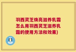羽西灵芝焕亮滋养乳霜怎么用羽西灵芝滋养乳霜的使用方法和效果)