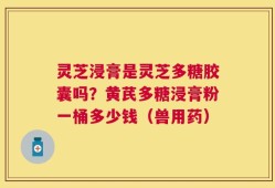 灵芝浸膏是灵芝多糖胶囊吗？黄芪多糖浸膏粉一桶多少钱（兽用药）
