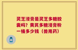 灵芝浸膏是灵芝多糖胶囊吗？黄芪多糖浸膏粉一桶多少钱（兽用药）