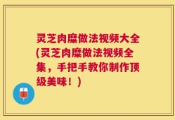 灵芝肉糜做法视频大全(灵芝肉糜做法视频全集，手把手教你制作顶级美味！)