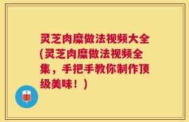 灵芝肉糜做法视频大全(灵芝肉糜做法视频全集，手把手教你制作顶级美味！)