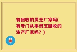 有回收的灵芝厂家吗(有专门从事灵芝回收的生产厂家吗？)
