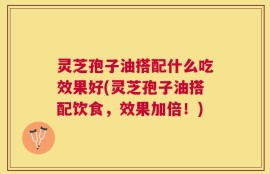灵芝孢子油搭配什么吃效果好(灵芝孢子油搭配饮食，效果加倍！)