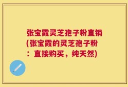 张宝霞灵芝孢子粉直销(张宝霞的灵芝孢子粉：直接购买，纯天然)