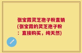 张宝霞灵芝孢子粉直销(张宝霞的灵芝孢子粉：直接购买，纯天然)