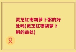 灵芝红枣胡萝卜粥的好处吗(灵芝红枣胡萝卜粥的益处)