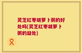 灵芝红枣胡萝卜粥的好处吗(灵芝红枣胡萝卜粥的益处)