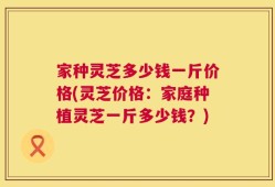 家种灵芝多少钱一斤价格(灵芝价格：家庭种植灵芝一斤多少钱？)