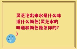 灵芝泡出来水是什么味道什么颜色(灵芝水的味道和颜色是怎样的？)