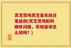 灵芝煲鸡灵芝是先放还是后放(灵芝煲鸡配料顺序问题，你知道该怎么放吗？)