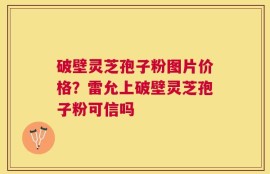 破壁灵芝孢子粉图片价格？雷允上破壁灵芝孢子粉可信吗
