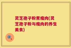灵芝孢子粉煮瘦肉(灵芝孢子粉与瘦肉的养生美食)