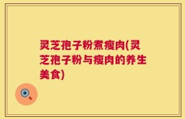 灵芝孢子粉煮瘦肉(灵芝孢子粉与瘦肉的养生美食)