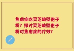 焦虑症吃灵芝破壁孢子粉？探讨灵芝破壁孢子粉对焦虑症的疗效？