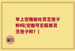 早上空腹能吃灵芝孢子粉吗(空腹可否服用灵芝孢子粉？)