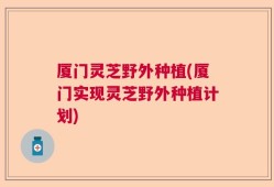 厦门灵芝野外种植(厦门实现灵芝野外种植计划)