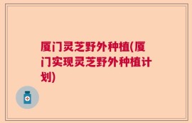 厦门灵芝野外种植(厦门实现灵芝野外种植计划)