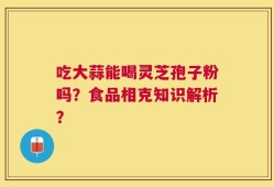 吃大蒜能喝灵芝孢子粉吗？食品相克知识解析？