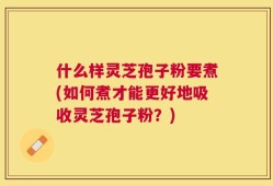 什么样灵芝孢子粉要煮(如何煮才能更好地吸收灵芝孢子粉？)