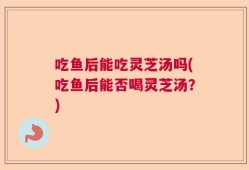吃鱼后能吃灵芝汤吗(吃鱼后能否喝灵芝汤？)