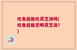 吃鱼后能吃灵芝汤吗(吃鱼后能否喝灵芝汤？)