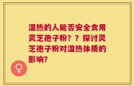 湿热的人能否安全食用灵芝孢子粉？？探讨灵芝孢子粉对湿热体质的影响？