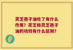 灵芝孢子油吃了有什么作用？灵芝和灵芝孢子油的功效有什么区别？