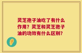 灵芝孢子油吃了有什么作用？灵芝和灵芝孢子油的功效有什么区别？