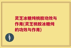 灵芝冰糖炖桃胶功效与作用(灵芝桃胶冰糖炖的功效与作用)