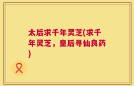 太后求千年灵芝(求千年灵芝，皇后寻仙良药)