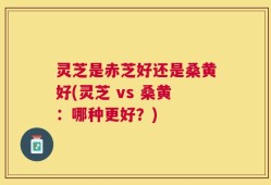 灵芝是赤芝好还是桑黄好(灵芝 vs 桑黄：哪种更好？)
