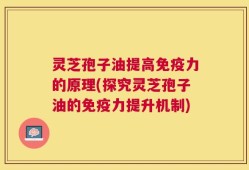 灵芝孢子油提高免疫力的原理(探究灵芝孢子油的免疫力提升机制)