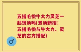 五指毛桃牛大力灵芝一起煲汤吗(煮汤新招：五指毛桃与牛大力、灵芝的古方搭配)