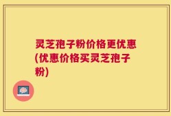 灵芝孢子粉价格更优惠(优惠价格买灵芝孢子粉)