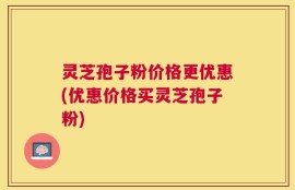 灵芝孢子粉价格更优惠(优惠价格买灵芝孢子粉)