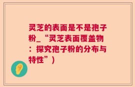 灵芝的表面是不是孢子粉_“灵芝表面覆盖物：探究孢子粉的分布与特性”)