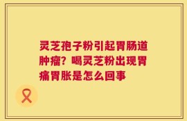 灵芝孢子粉引起胃肠道肿瘤？喝灵芝粉出现胃痛胃胀是怎么回事